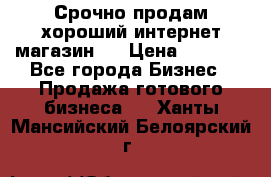 Срочно продам хороший интернет магазин.  › Цена ­ 4 600 - Все города Бизнес » Продажа готового бизнеса   . Ханты-Мансийский,Белоярский г.